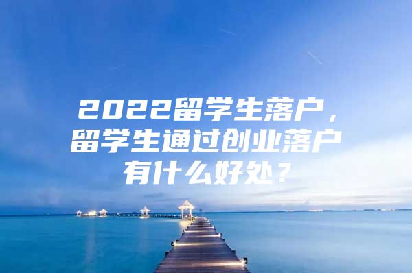 2022留學(xué)生落戶，留學(xué)生通過(guò)創(chuàng)業(yè)落戶有什么好處？