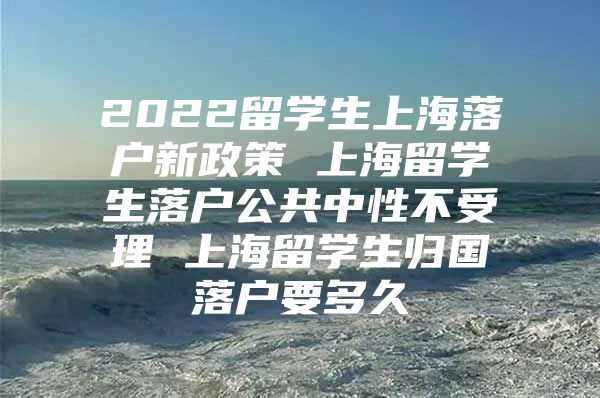 2022留學生上海落戶新政策 上海留學生落戶公共中性不受理 上海留學生歸國落戶要多久