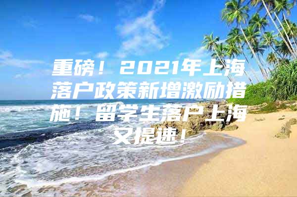 重磅！2021年上海落戶政策新增激勵措施！留學(xué)生落戶上海又提速！