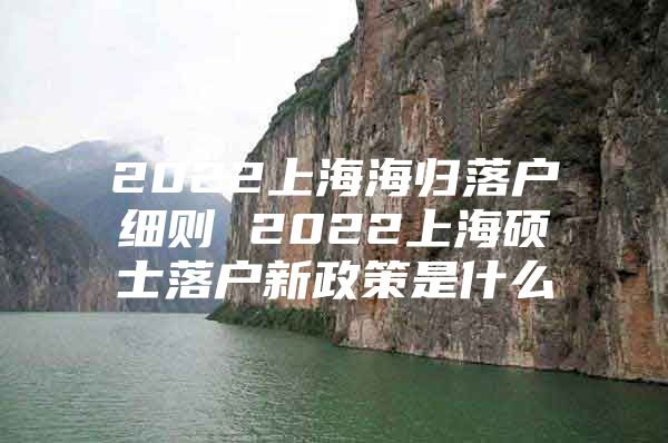 2022上海海歸落戶細(xì)則 2022上海碩士落戶新政策是什么