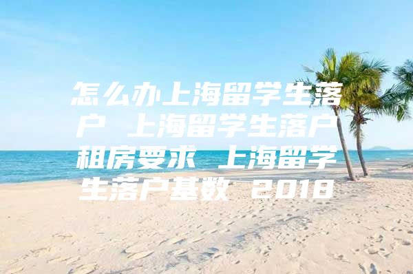 怎么辦上海留學(xué)生落戶 上海留學(xué)生落戶租房要求 上海留學(xué)生落戶基數(shù) 2018