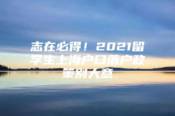 志在必得！2021留學(xué)生上海戶口落戶政策別大意