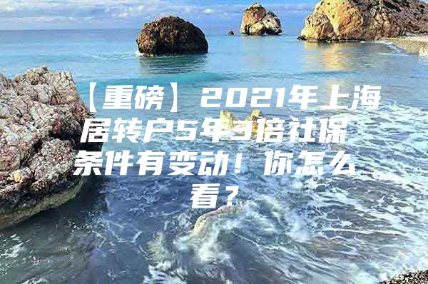 【重磅】2021年上海居轉(zhuǎn)戶(hù)5年3倍社保條件有變動(dòng)！你怎么看？