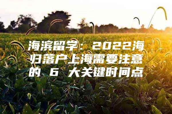 海濱留學：2022海歸落戶上海需要注意的 6 大關鍵時間點