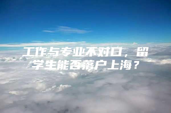 工作與專業(yè)不對口，留學(xué)生能否落戶上海？