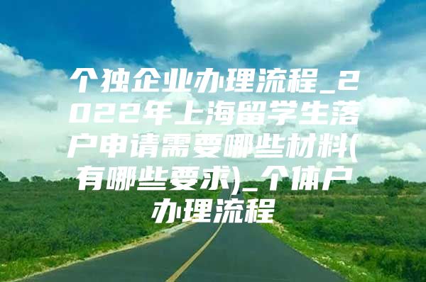 個獨企業(yè)辦理流程_2022年上海留學(xué)生落戶申請需要哪些材料(有哪些要求)_個體戶辦理流程