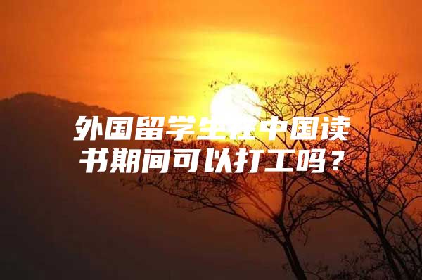 外國留學(xué)生在中國讀書期間可以打工嗎？