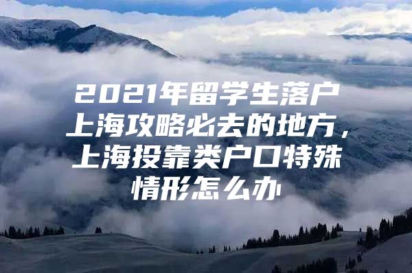 2021年留學(xué)生落戶上海攻略必去的地方，上海投靠類戶口特殊情形怎么辦