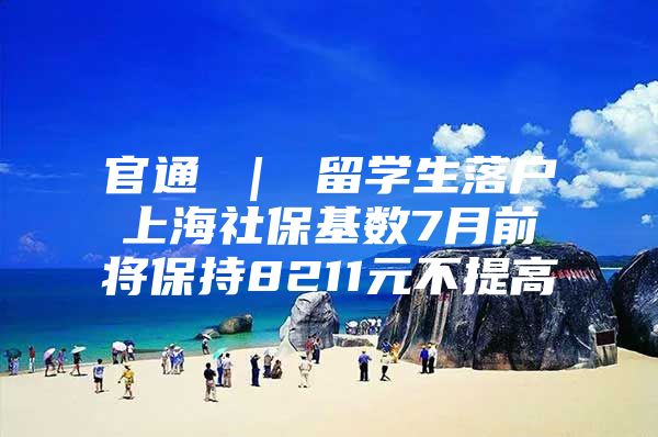 官通 ｜ 留學(xué)生落戶上海社?；鶖?shù)7月前將保持8211元不提高