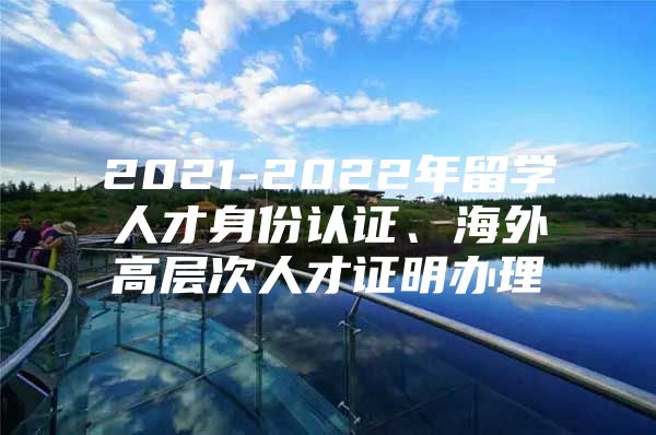 2021-2022年留學人才身份認證、海外高層次人才證明辦理