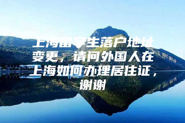 上海留學(xué)生落戶地址變更，請問外國人在上海如何辦理居住證，謝謝