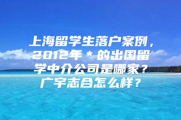 上海留學(xué)生落戶案例，2012年＊的出國留學(xué)中介公司是哪家？廣宇志合怎么樣？