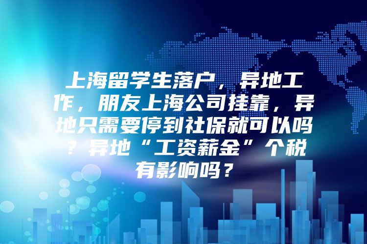 上海留學生落戶，異地工作，朋友上海公司掛靠，異地只需要停到社保就可以嗎？異地“工資薪金”個稅有影響嗎？