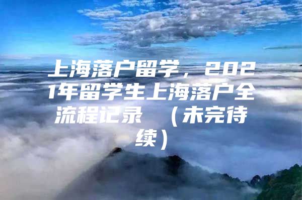 上海落戶留學(xué)，2021年留學(xué)生上海落戶全流程記錄 （未完待續(xù)）