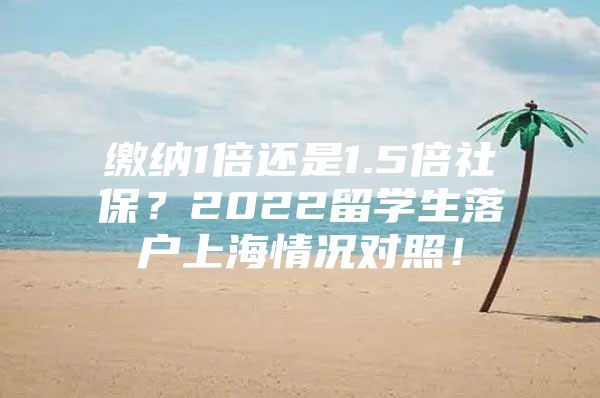 繳納1倍還是1.5倍社保？2022留學(xué)生落戶上海情況對照！