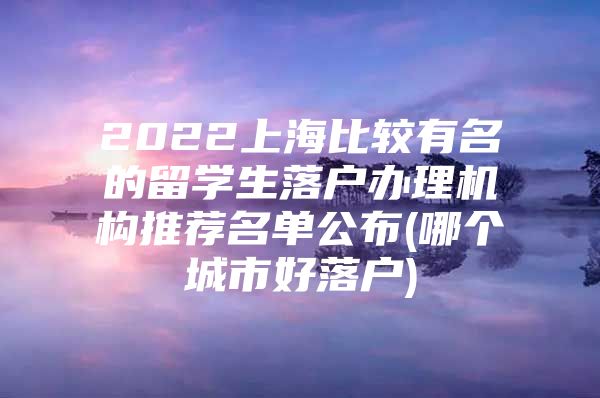 2022上海比較有名的留學(xué)生落戶(hù)辦理機(jī)構(gòu)推薦名單公布(哪個(gè)城市好落戶(hù))