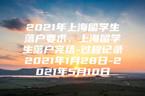 2021年上海留學(xué)生落戶要求，上海留學(xué)生落戶完結(jié)-過(guò)程記錄2021年1月28日-2021年5月10日