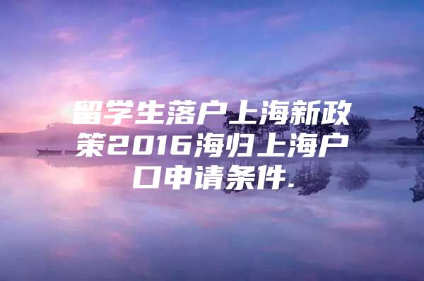 留學(xué)生落戶上海新政策2016海歸上海戶口申請條件.