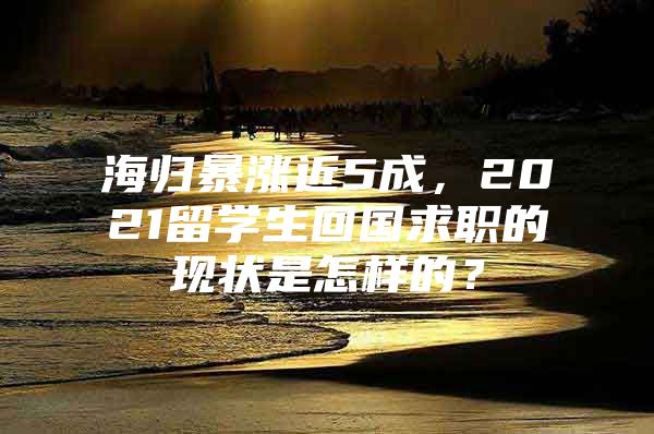 海歸暴漲近5成，2021留學(xué)生回國求職的現(xiàn)狀是怎樣的？