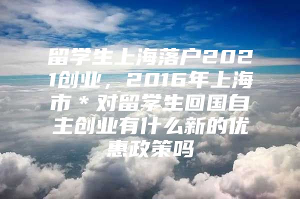 留學(xué)生上海落戶2021創(chuàng)業(yè)，2016年上海市＊對留學(xué)生回國自主創(chuàng)業(yè)有什么新的優(yōu)惠政策嗎