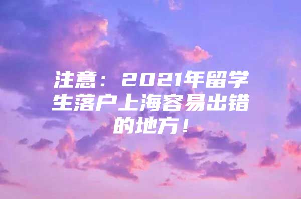 注意：2021年留學(xué)生落戶上海容易出錯的地方！