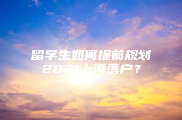 留學(xué)生如何提前規(guī)劃2021上海落戶？