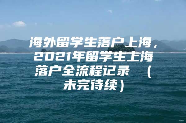 海外留學(xué)生落戶上海，2021年留學(xué)生上海落戶全流程記錄 （未完待續(xù)）