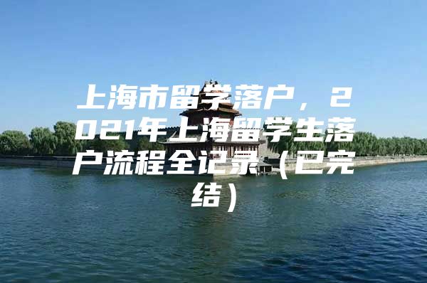 上海市留學(xué)落戶，2021年上海留學(xué)生落戶流程全記錄（已完結(jié)）