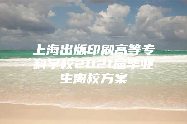 上海出版印刷高等?？茖W(xué)校2021屆畢業(yè)生離校方案