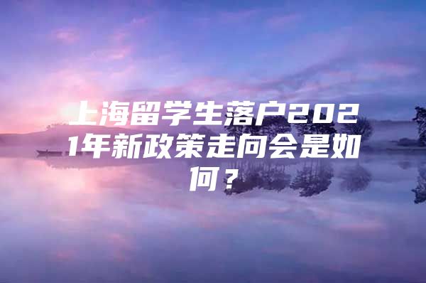 上海留學(xué)生落戶2021年新政策走向會是如何？