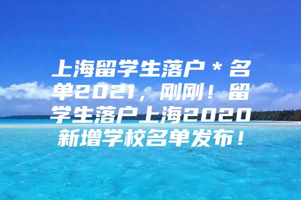 上海留學(xué)生落戶＊名單2021，剛剛！留學(xué)生落戶上海2020新增學(xué)校名單發(fā)布！