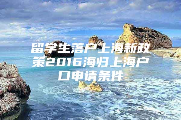 留學(xué)生落戶上海新政策2016海歸上海戶口申請條件