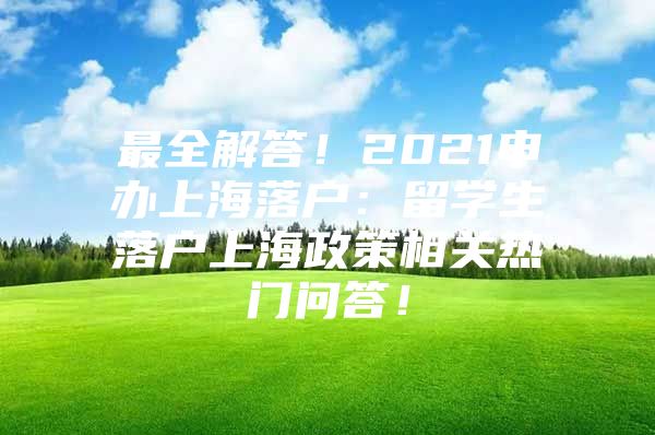 最全解答！2021申辦上海落戶：留學(xué)生落戶上海政策相關(guān)熱門問答！