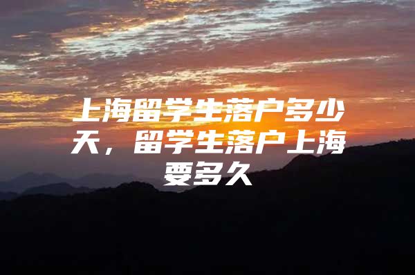 上海留學(xué)生落戶多少天，留學(xué)生落戶上海要多久