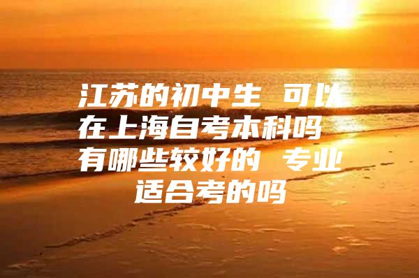 江蘇的初中生 可以在上海自考本科嗎 有哪些較好的 專業(yè)適合考的嗎