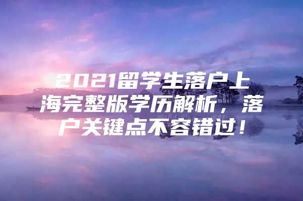 2021留學(xué)生落戶上海完整版學(xué)歷解析，落戶關(guān)鍵點(diǎn)不容錯(cuò)過(guò)！