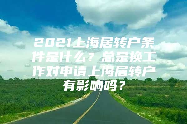 2021上海居轉(zhuǎn)戶條件是什么？總是換工作對(duì)申請(qǐng)上海居轉(zhuǎn)戶有影響嗎？