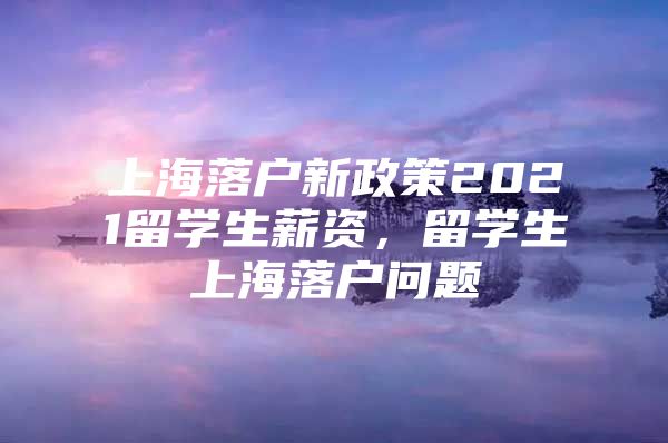 上海落戶新政策2021留學(xué)生薪資，留學(xué)生上海落戶問題