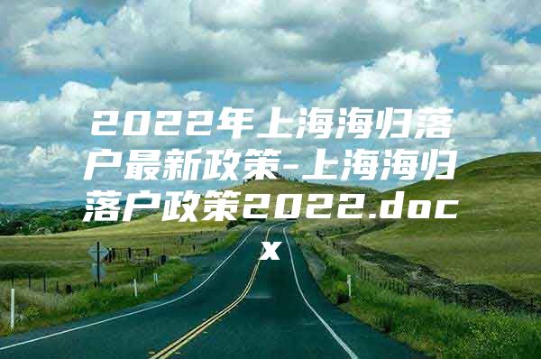 2022年上海海歸落戶最新政策-上海海歸落戶政策2022.docx