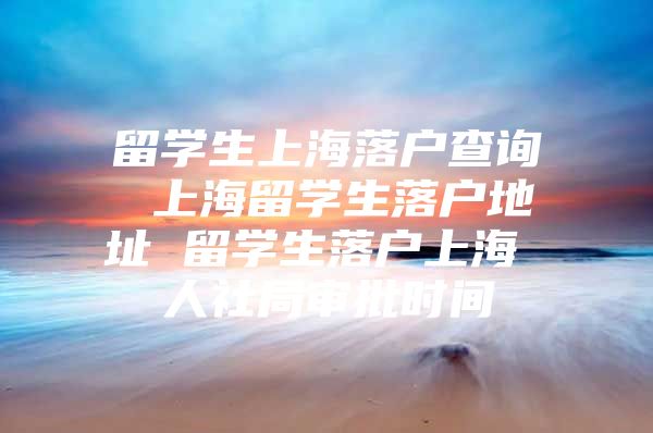 留學(xué)生上海落戶查詢 上海留學(xué)生落戶地址 留學(xué)生落戶上海 人社局審批時間