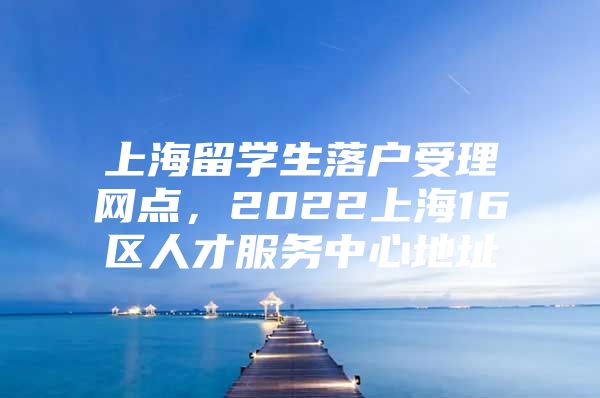 上海留學(xué)生落戶受理網(wǎng)點(diǎn)，2022上海16區(qū)人才服務(wù)中心地址