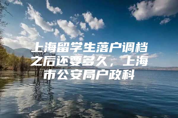 上海留學(xué)生落戶調(diào)檔之后還要多久，上海市公安局戶政科