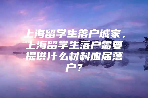 上海留學生落戶城家，上海留學生落戶需要提供什么材料應屆落戶？