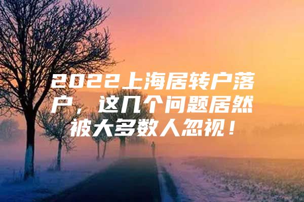 2022上海居轉(zhuǎn)戶落戶，這幾個問題居然被大多數(shù)人忽視！