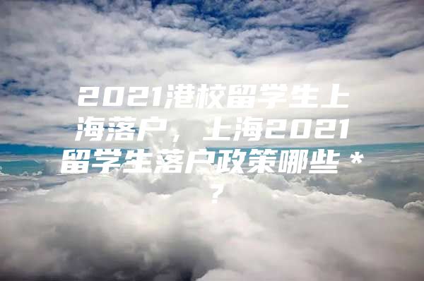 2021港校留學(xué)生上海落戶，上海2021留學(xué)生落戶政策哪些＊？