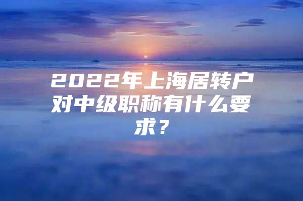 2022年上海居轉(zhuǎn)戶對(duì)中級(jí)職稱有什么要求？