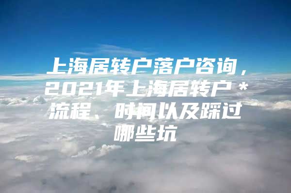 上海居轉戶落戶咨詢，2021年上海居轉戶＊流程、時間以及踩過哪些坑