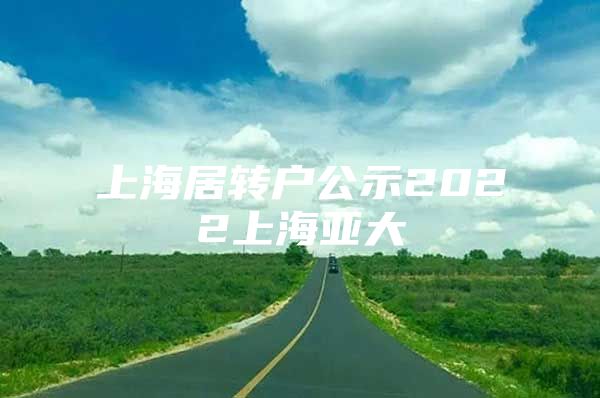 上海居轉(zhuǎn)戶公示2022上海亞大