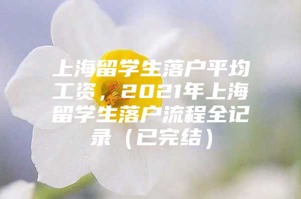 上海留學(xué)生落戶平均工資，2021年上海留學(xué)生落戶流程全記錄（已完結(jié)）