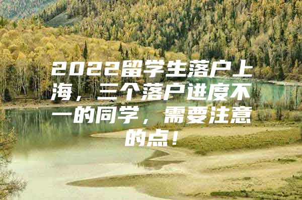 2022留學(xué)生落戶上海，三個(gè)落戶進(jìn)度不一的同學(xué)，需要注意的點(diǎn)！